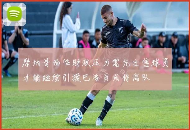 摩纳哥面临财政压力需先出售球员才能继续引援巴洛贡或将离队
