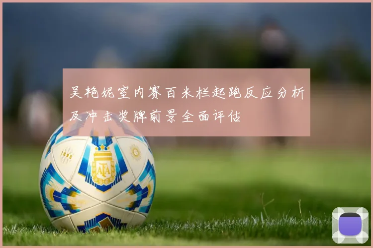 吴艳妮室内赛百米栏起跑反应分析及冲击奖牌前景全面评估